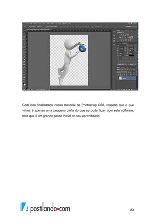 Com isso finalizamos nosso material de Photoshop CS6, ressalto que o que 
vimos é apenas uma pequena parte do que se pode fazer com este software, 
mas que é um grande passo inicial no seu aprendizado. 
83 
