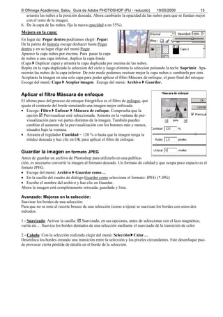 © Ofimega Acadèmies. Salou Guía de Adobe PHOTOSHOP (PIJ - reducido) 19/05/2009 13
arrastra las nubes a la posición deseada. Ahora cambiarás la opacidad de las nubes para que se fundan mejor
con el resto de la imagen.
6. De la capa de las nubes, fija la nueva opacidad a un 55%).
Mejora en la capa:
En lugar de: Pegar dentro podríamos elegir: Pegar:
De la paleta de historia escoge deshacer hasta Pegar
dentro y en su lugar elige del menú Pegar
Aparece la capa nubes por encima. Para pasar la capa
de nubes a una capa inferior, duplica la capa fondo
(Capa Duplicar capa) y arrastra la capa duplicada por encima de las nubes.
Repite en la capa duplicada la selección del cielo y luego elimina la selección pulsando la tecla: Suprimir. Apa-
recerán las nubes de la capa inferior. De este modo podemos resituar mejor la capa nubes o cambiarla por otra.
Acoplarás la imagen en una sola capa para poder aplicar el filtro Máscara de enfoque, el paso final del retoque:
Escoge del menú: Capa Acoplar imagen. Escoge del menú: Archivo Guardar.
Aplicar el filtro Máscara de enfoque
El último paso del proceso de retoque fotográfico es el filtro de enfoque, que
ajusta el contraste del borde simulando una imagen mejor enfocada.
• Escoge: Filtro Enfocar Máscara de enfoque. Comprueba que la
opción Previsualizar esté seleccionada. Arrastra en la ventana de pre-
visualización para ver partes distintas de la imagen. También puedes
cambiar el aumento de la previsualización con los botones más y menos,
situados bajo la ventana.
• Arrastra el regulador Cantidad = 120 % o hasta que la imagen tenga la
nitidez deseada y haz clic en OK para aplicar el filtro de enfoque.
Guardar la imagen en formato JPEG
Antes de guardar un archivo de Photoshop para utilizarlo en una publica-
ción, es necesario convertir la imagen al formato deseado. Un formato de calidad y que ocupa poco espacio es el
fomato JPEG.
• Escoge del menú: Archivo Guardar como ...
• En la casilla del cuadro de diálogo Guardar como selecciona el formato: JPEG (*.JPG)
• Escribe el nombre del archivo y haz clic en Guardar.
Ahora la imagen está completamente retocada, guardada y lista.
Avanzado: Mejoras en la selección:
Suavizar los bordes de una selección:
Para que no se note el recorte brusco de una selección (como a tijera) se suavizan los bordes con estos dos
métodos:
1.- Suavizado: Activar la casilla: Suavizado, en sus opciones, antes de seleccionar con el lazo magnético,
varita etc… Suaviza los bordes dentados de una selección mediante el suavizado de la transición de color
2.- Calado: Con la selección realizada elegir del menú: Selección Calar…
Desenfoca los bordes creando una transición entre la selección y los píxeles circundantes. Este desenfoque pue-
de provocar cierta pérdida de detalle en el borde de la selección.
 