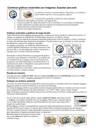 Combinar gráficos vectoriales con imágenes. Exportar para web
Los diseños vectoriales se pueden añadir a Photoshop y su resultado se
puede también exportar a otros programas gráficos.
En esta lección, aprenderá a realizar las tareas siguientes:
1. Diferenciar entre gráficos vectoriales y de mapa de bits.
2. Colocar un gráfico de Adobe Illustrator® (o de o Corel Draw ©) en un archivo de Photoshop.
3. Escalar, distorsionar un gráfico para que coincida con la perspectiva de una fotografía.
4. Aplicar diferentes modos de fusión a un gráfico.
5. Exportar una imagen transparente.
Gráficos vectoriales y gráficos de mapa de bits
Adobe Photoshop utiliza imágenes de mapa de bits, o imágenes de trama, basadas en cuadrículas de pixels. Al
trabajar con imágenes de mapa de bits, se editan grupos de pixels y no objetos o formas.
Como los gráficos de mapa de bits permiten representar graduaciones sutiles de sombras y colores, constituyen
el medio más adecuado para ilustraciones fotográficas. Una desventaja es que, al aumentar su escala, que pier-
den definición y aparecen las imágenes “dentadas”.
Los gráficos vectoriales, son objetos de dibujo basados en
vectores tangentes matemáticos. Sus líneas conservan su niti-
dez al escalar, y son adecuados para carteles, ilustraciones, y
logotipos, que se escalan a diferentes tamaños.
Para decidir si utilizar Photoshop o un programa de gráficos
vectoriales (como Illustrator o Corel Draw ©), considere tan-
to la composición de la imagen como su uso final previsto.
En general, use Adobe Photoshop o Corel Photo Paint © en
ilustraciones de pintura o fotográficas y para aplicar efectos
especiales a imágenes de arte lineal.
Use Adobe Illustrator o Corel Draw © para crear ilustraciones
con líneas nítidas a cualquier aumento.
Puesta en marcha
1 Escoge del menú: Archivo Abrir. Busca la carpeta Lesson04 selecciona Start01.psd y haz clic en Abrir.
O descomprime el archivo: Ejemplos_photoshop de la web www.ofimega.es
Colocar un archivo vectorial
Un archivo de Adobe Illustrator se puede abrir como nuevo archivo o se pueden utilizar los comandos Colocar o
Pegar para añadir un archivo de Illustrator a un archivo de Photoshop.
La ventaja de Colocar estriba en que permite escalar la imagen cuando todavía es vectorial, con lo que no sacri-
fica la calidad. Permite formatos de Adobe Illustrator *.AI, *.EPS, *.PDF e incluso Adobe Acrobat.
Nota: Photoshop no puede abrir gráficos directos de Corel Draw, pero Corel Draw sí puede grabar un archivo en
formato de Adobe Ilustrador.
1 Con la foto de la caja de regalo abierta, escoge: Archivo Colocar. Selecciona el archi-
vo Logo.ai, en la carpeta Lesson04 y haz clic en Colocar. Observa que el logotipo aparece
con un cuadro delimitador alrededor y que Photoshop crea una nueva capa Logo.ai de la
imagen en la paleta Capas.
2 Pulsa Mayús y arrastra un manipulador de esquina del cuadro delimitador para escalar el
logotipo de forma que se ajuste a la caja de regalo. (Pulsar Mayús restringe las proporciones del logotipo.)
3 Coloca el puntero fuera del cuadro delimitador (el puntero se convertirá en una flecha curva) y arrastra para
girar ligeramente el logotipo contradextrórsum. (a izquierdas)
4 Arrastra desde el interior para resituar el logo-
tipo y pulsa Intro para aplicar los cambios y
rasterizar el logo.
Vectorial
Mapa de bits
 