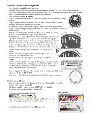 Ejercicio 2 de retoque fotográfico
• Abre el archivo tutoriallesson02clock.psd
• Aumenta el zoom al 150% con la paleta del navegador escribiendo 150 en la casilla inferior izquierda
• Selecciona la herramienta marco elíptico pulsa Alt y haz clic en el centro de las agudas pequeñas y arrastra
hacia el exterior hasta cubrir la esfera pequeña del segundero.
• Elige del menú: Edición Borrar.
• Elige la herramienta cuentagotas y toma una muestra del color oscuro del fondo
del reloj
• Elige la herramienta bote de pintura y haz clic sobre el círculo borrado. Habrás
rellenado el círculo del mismo color del fondo.
• Si continúa el círculo seleccionado, elige del menú: Selección deseleccionar.
• Elige la herramienta lápiz. Elige el de diámetro 10 y borra con el lápiz la porción de
círculo restante.
• Aumenta con el navegador el zoom al 200% y con un pincel de 5 pixeles
borra con el lápiz en número 12 que ha quedado cortado.
• Para restituir el 12 elige la herramienta marco rectangular, selecciona el
segundo “1” del número “11” y elige de menú edición copiar y pegar.
• Al pegar, aparece el número “1” en una nueva capa. Si no ves el número,
desactiva la visualización de la capa fondo pulsando sobre el ojo que
aparece en la paleta capas. selecciona con el marco rectangular el “1” y
desplázalo con la herramienta Mover fuera del área del reloj. Vuelve a vi-
sualizar la capa fondo y coloca el número “1” en la posición co-
rrecta.
• Repite los mismos pasos para poner el número 2 pero selec-
cionándolo con la herramienta lazo.
• Para unir todo en una capa elige del menú: Capa Combinar
visibles
• Haz clic sobre la capa fondo de la paleta de capas, para trabajar con ella.
Selecciona la herramienta varita mágica y haz clic sobre el fondo del re-
loj. Deselecciona (manteniendo pulsada la tecla ALT) el centro de las
agujas con la herramienta lazo poligonal.
• Crea en la paleta de colores el color amarillo claro en combinación RGB cuyos
valores son R: 255 G: 255 B: 240
• Selecciona y rellena de color los círculos interiores de los números restantes.
Añadir la marca del reloj:
• Elige la herramienta texto (T). Selecciona de la barra el tipo de letra Times New
Roman, color oscuro y tamaño 20
• Dibuja un recuadro y escribe el texto: OFIMEGA en el cuadro,
• Selecciona el texto y céntralo bajo el número 12.
• Aplica un pequeño degradado al fondo.
En la barra de opciones pulsa sobre el tipo y modifica los tonos de
color a colores pasteles próximos al amarillo claro.
• Guarda la imagen con el nombre reloj Ofimega.psd.
 