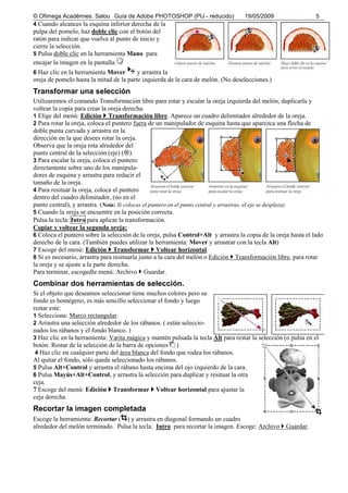 © Ofimega Acadèmies. Salou Guía de Adobe PHOTOSHOP (PIJ - reducido) 19/05/2009 5
4 Cuando alcances la esquina inferior derecha de la
pulpa del pomelo, haz doble clic con el botón del
ratón para indicar que vuelva al punto de inicio y
cierre la selección.
5 Pulsa doble clic en la herramienta Mano para
encajar la imagen en la pantalla.
6 Haz clic en la herramienta Mover y arrastra la
oreja de pomelo hasta la mitad de la parte izquierda de la cara de melón. (No deselecciones.)
Transformar una selección
Utilizaremos el comando Transformación libre para rotar y escalar la oreja izquierda del melón, duplicarla y
voltear la copia para crear la oreja derecha.
1 Elige del menú: Edición Transformación libre. Aparece un cuadro delimitador alrededor de la oreja.
2 Para rotar la oreja, coloca el puntero fuera de un manipulador de esquina hasta que aparezca una flecha de
doble punta curvada y arrastra en la
dirección en la que desees rotar la oreja.
Observa que la oreja rota alrededor del
punto central de la selección (eje) ( ).
3 Para escalar la oreja, coloca el puntero
directamente sobre uno de los manipula-
dores de esquina y arrastra para reducir el
tamaño de la oreja.
4 Para resituar la oreja, coloca el puntero
dentro del cuadro delimitador, (no en el
punto central), y arrastra. (Nota: Si colocas el puntero en el punto central y arrastras, el eje se desplaza).
5 Cuando la oreja se encuentre en la posición correcta.
Pulsa la tecla: Intro para aplicar la transformación.
Copiar y voltear la segunda oreja:
6 Coloca el puntero sobre la selección de la oreja, pulsa Control+Alt y arrastra la copia de la oreja hasta el lado
derecho de la cara. (También puedes utilizar la herramienta: Mover y arrastrar con la tecla Alt)
7 Escoge del menú: Edición Transformar Voltear horizontal.
8 Si es necesario, arrastra para resituarla junto a la cara del melón o Edición Transformación libre, para rotar
la oreja y se ajuste a la parte derecha.
Para terminar, escogedle menú: Archivo Guardar.
Combinar dos herramientas de selección.
Si el objeto que deseamos seleccionar tiene muchos colores pero su
fondo es homégeno, es más sencillo seleccionar el fondo y luego
restar este:
1 Selecciona: Marco rectangular.
2 Arrastra una selección alrededor de los rábanos. ( están seleccio-
nados los rábanos y el fondo blanco. )
3 Haz clic en la herramienta: Varita mágica y mantén pulsada la tecla Alt para restar la selección (o pulsa en el
botón: Restar de la selección de la barra de opciones )
4 Haz clic en cualquier parte del área blanca del fondo que rodea los rábanos.
Al quitar el fondo, sólo queda seleccionado los rábanos.
5 Pulsa Alt+Control y arrastra el rábano hasta encima del ojo izquierdo de la cara.
6 Pulsa Mayús+Alt+Control, y arrastra la selección para duplicar y resituar la otra
ceja.
7 Escoge del menú: Edición Transformar Voltear horizontal para ajustar la
ceja derecha.
Recortar la imagen completada
Escoge la herramienta: Recortar ( ) y arrastra en diagonal formando un cuadro
alrededor del melón terminado. Pulsa la tecla: Intro para recortar la imagen. Escoge: Archivo Guardar.
 
