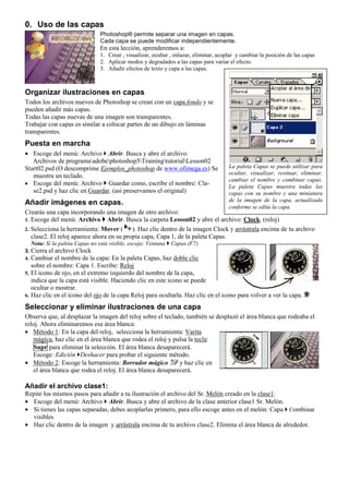 0. Uso de las capas
Photoshop® permite separar una imagen en capas.
Cada capa se puede modificar independientemente.
En esta lección, aprenderemos a:
1. Crear , visualizar, ocultar , enlazar, eliminar, acoplar y cambiar la posición de las capas
2. Aplicar modos y degradados a las capas para variar el efecto.
3. Añadir efectos de texto y capa a las capas.
Organizar ilustraciones en capas
Todos los archivos nuevos de Photoshop se crean con un capa fondo y se
pueden añadir más capas.
Todas las capas nuevas de una imagen son transparentes.
Trabajar con capas es similar a colocar partes de un dibujo en láminas
transparentes.
Puesta en marcha
• Escoge del menú: Archivo Abrir. Busca y abre el archivo:
Archivos de programaadobephotoshop5TrainingtutorialLesson02
Start02.psd (O descomprime Ejemplos_photoshop de www.ofimega.es) Se
muestra un teclado.
• Escoge del menú: Archivo Guardar como, escribe el nombre: Cla-
se2.psd y haz clic en Guardar. (así preservamos el original)
Añadir imágenes en capas.
Crearás una capa incorporando una imagen de otro archivo:
1. Escoge del menú: Archivo Abrir. Busca la carpeta Lesson02 y abre el archivo: Clock. (reloj)
2. Selecciona la herramienta: Mover ( ). Haz clic dentro de la imagen Clock y arrástrala encima de tu archivo
clase2. El reloj aparece ahora en su propia capa, Capa 1, de la paleta Capas.
Nota: Si la paleta Capas no está visible, escoja: Ventana Capas.(F7)
3. Cierra el archivo Clock
4. Cambiar el nombre de la capa: En la paleta Capas, haz doble clic
sobre el nombre: Capa 1. Escribe: Reloj
5. El icono de ojo, en el extremo izquierdo del nombre de la capa,
indica que la capa está visible. Haciendo clic en este icono se puede
ocultar o mostrar.
6. Haz clic en el icono del ojo de la capa Reloj para ocultarla. Haz clic en el icono para volver a ver la capa.
Seleccionar y eliminar ilustraciones de una capa
Observa que, al desplazar la imagen del reloj sobre el teclado, también se desplazó el área blanca que rodeaba el
reloj. Ahora eliminaremos esa área blanca:
• Método 1: En la capa del reloj, selecciona la herramienta: Varita
mágica, haz clic en el área blanca que rodea el reloj y pulsa la tecla:
Supr para eliminar la selección. El área blanca desaparecerá.
Escoge: Edición Deshacer para probar el siguiente método.
• Método 2: Escoge la herramienta: Borrador mágico y haz clic en
el área blanca que rodea el reloj. El área blanca desaparecerá.
Añadir el archivo clase1:
Repite los mismos pasos para añadir a tu ilustración el archivo del Sr. Melón creado en la clase1:
• Escoge del menú: Archivo Abrir. Busca y abre el archivo de la clase anterior clase1 Sr. Melón.
• Si tienes las capas separadas, debes acoplarlas primero, para ello escoge antes en el melón: Capa Combinar
visibles
• Haz clic dentro de la imagen y arrástrala encima de tu archivo clase2. Elimina el área blanca de alrededor.
La paleta Capas se puede utilizar para
ocultar, visualizar, resituar, eliminar,
cambiar el nombre y combinar capas.
La paleta Capas muestra todas las
capas con su nombre y una miniatura
de la imagen de la capa, actualizada
conforme se edita la capa.
 