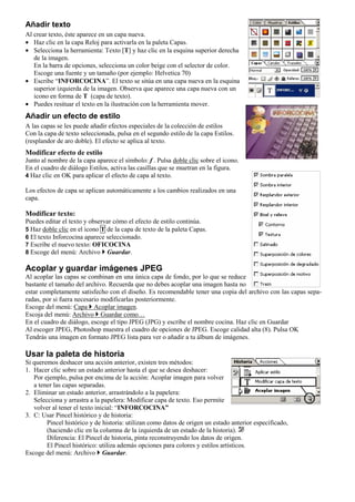 Añadir texto
Al crear texto, éste aparece en un capa nueva.
• Haz clic en la capa Reloj para activarla en la paleta Capas.
• Selecciona la herramienta: Texto [T] y haz clic en la esquina superior derecha
de la imagen.
En la barra de opciones, selecciona un color beige con el selector de color.
Escoge una fuente y un tamaño (por ejemplo: Helvetica 70)
• Escribe “INFORCOCINA”. El texto se sitúa en una capa nueva en la esquina
superior izquierda de la imagen. Observa que aparece una capa nueva con un
icono en forma de T (capa de texto).
• Puedes resituar el texto en la ilustración con la herramienta mover.
Añadir un efecto de estilo
A las capas se les puede añadir efectos especiales de la colección de estilos
Con la capa de texto seleccionada, pulsa en el segundo estilo de la capa Estilos.
(resplandor de aro doble). El efecto se aplica al texto.
Modificar efecto de estilo
Junto al nombre de la capa aparece el símbolo: f . Pulsa doble clic sobre el icono.
En el cuadro de diálogo Estilos, activa las casillas que se muetran en la figura.
4 Haz clic en OK para aplicar el efecto de capa al texto.
Los efectos de capa se aplican automáticamente a los cambios realizados en una
capa.
Modificar texto:
Puedes editar el texto y observar cómo el efecto de estilo continúa.
5 Haz doble clic en el icono T de la capa de texto de la paleta Capas.
6 El texto Inforcocina aparece seleccionado.
7 Escribe el nuevo texto: OFICOCINA
8 Escoge del menú: Archivo Guardar.
Acoplar y guardar imágenes JPEG
Al acoplar las capas se combinan en una única capa de fondo, por lo que se reduce
bastante el tamaño del archivo. Recuerda que no debes acoplar una imagen hasta no
estar completamente satisfecho con el diseño. Es recomendable tener una copia del archivo con las capas sepa-
radas, por si fuera necesario modificarlas posteriormente.
Escoge del menú: Capa Acoplar imagen.
Escoja del menú: Archivo Guardar como…
En el cuadro de diálogo, escoge el tipo JPEG (JPG) y escribe el nombre cocina. Haz clic en Guardar
Al escoger JPEG, Photoshop muestra el cuadro de opciones de JPEG. Escoge calidad alta (8). Pulsa OK
Tendrás una imagen en formato JPEG lista para ver o añadir a tu álbum de imágenes.
Usar la paleta de historia
Si queremos deshacer una acción anterior, existen tres métodos:
1. Hacer clic sobre un estado anterior hasta el que se desea deshacer:
Por ejemplo, pulsa por encima de la acción: Acoplar imagen para volver
a tener las capas separadas.
2. Eliminar un estado anterior, arrastrándolo a la papelera:
Selecciona y arrastra a la papelera: Modificar capa de texto. Eso permite
volver al tener el texto inicial: “INFORCOCINA”
3. C: Usar Pincel histórico y de historia:
Pincel histórico y de historia: utilizan como datos de origen un estado anterior especificado,
(haciendo clic en la columna de la izquierda de un estado de la historia).
Diferencia: El Pincel de historia, pinta reconstruyendo los datos de origen.
El Pincel histórico: utiliza además opciones para colores y estilos artísticos.
Escoge del menú: Archivo Guardar.
 