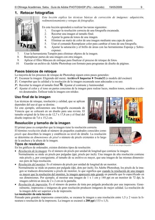 © Ofimega Acadèmies. Salou Guía de Adobe PHOTOSHOP (PIJ - reducido) 19/05/2009 9
1. Retocar fotografías
Esta lección explica las técnicas básicas de corrección de imágenes: adquisición,
redimensionamiento y retoque de fotografías.
En esta lección aprenderá a realizar las tareas siguientes:
1. Escoger la resolución correcta de una fotografía escaneada.
2. Recortar una imagen al tamaño final.
3. Ajustar la gama de tonos de una imagen.
4. Eliminar un matiz de color de una imagen mediante una capa de ajuste.
5. Usar el comando Reemplazar color para cambiar el tono de una fotografía.
6. Ajustar la saturación y el brillo de áreas con las herramientas Esponja y Sobre-
exponer.
7. Usar la herramienta Tampón para eliminar objetos de la imagen.
8. Reemplazar partes de una imagen con otra imagen.
9. Aplicar el filtro Máscara de enfoque para finalizar el proceso de retoque de fotos.
10. Guardar un archivo de Adobe Photoshop con formato para programas de diseño de páginas.
Pasos básicos de retoque
La mayoría de los procesos de retoque de Photoshop siguen estos pasos generales:
1º. Escanear la imagen: Eligiendo del menú: Archivo Importar Twain32 (o modelo del escáner)
2º. Comprobar que la calidad y la resolución de la imagen escaneada sean adecuadas a su uso.
3º. Recortar la imagen al tamaño final . Ajustar el contraste y luminosidad.
4º. Ajustar el color y el tono en partes concretas de la imagen para realzar luces, medios tonos, sombras o colo-
res desaturados. Enfocar toda la imagen con nitidez.
Uso final de la imagen
Las técnicas de retoque, resolución y calidad, que se aplican
dependen del uso al que se destine.
En este ejemplo, utilizaremos una fotografía escaneada de
Venecia que se colocará en un diseño para una revista. El
tamaño original de la foto es de 12,7 x 17,8 cm y el final del
diseño impreso de 7,6 x 15,2 cm.
Resolución y tamaño de la imagen
El primer paso es comprobar que la imagen tiene la resolución correcta.
El término resolución alude al número de pequeños cuadrados conocidos como
pixels que describen la imagen y establecen su nivel de detalle. La resolución
se determina en dimensiones de píxel o número de pixels existentes a lo largo
de la anchura y la altura de la imagen.
Tipos de resolución
En los gráficos de ordenador, existen distintos tipos de resolución:
• Resolución de la imagen: Es el número de pixels por unidad de longitud que contiene la imagen.
Normalmente se mide en pixels por pulgadas (ppi, pixels per inch). Una imagen de alta resolución contiene
más pixels y, por consiguiente, el tamaño de su archivo es mayor, que una imagen de las mismas dimensio-
nes pero de baja resolución.
• Resolución del monitor. Es el número de pixels por unidad de longitud de un monitor.
Normalmente se mide en puntos por pulgada (dpi, dots per inch). En Adobe Photoshop, los pixels de la ima-
gen se traducen directamente a pixels de monitor, lo que significa que cuando la resolución de una imagen
es mayor que la resolución del monitor, la imagen aparecerá más grande en pantalla que lo especificado en
sus dimensiones. Por ejemplo, al mostrar una imagen de 1 x 1 cm y 144 ppi en un monitor de 72 dpi, la
imagen cubrirá un área de 2 x 2 cm en la pantalla.
• Resolución de impresión: Es el número de puntos de tinta por pulgada producido por una impresora. Gene-
ralmente, impresoras e imágenes de gran resolución producen imágenes de mejor calidad. La resolución de
la imagen debe ser superior a la de impresión.
La resolución de esta lección
Pensado para grandes impresoras comerciales, se escanea la imagen a una resolución entre 1,5 y 2 veces la li-
neatura o resolución de la impresora. La imagen se escaneó a 200 ppi (133 x 1,5).
 