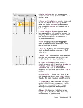 A) Layer Visibility - the eye shows that the
selected layer is visible. Click on or off to see or
to hide a layer.

B) Layer Locking Options - click the checkered
square icon to lock Transparency; click the
brush icon to lock the Image; click the arrow
icon to lock the Position; click the lock icon to
lock all options.

C) Layer Blending Mode - defines how the
layer's pixels blend with underlying pixels in the
image. By choosing a particular blending mode
from the dropdown menu you can create a
variety of special effects.

D) Fill - by typing in a value or dragging the
slider you can specify the transparency of the
color of the image or object.

E) Opacity - by typing in a value or dragging a
slider you can specify the transparency of the
entire layer.

F) Layer Lock - the icon shows when the layer
is locked and disappears when it is unlocked.
Double-click the icon to unlock the layer.

G) Layer Options Menu - click the black
triangle to see the following options: New Layer,
Duplicate Layer, Delete Layer, Layer
Properties, etc. Some of the options are
presented as icons at the bottom of the Layers
palette.

H) Layer Styles - if a layer has a style, an "F"
icon shows at the bottom of the Layers palette.
Click the little black triangle to see style options.

I) Layer Mask - a grayscale image, with parts
painted in black hidden, parts painted in white
showing, and parts painted in gray shades
showing in various levels of transparency.

J) Layer Set - this option helps to organize
images with multiple layers. Click the icon to
create a folder for several layers.

                         Adobe Photoshop CS 10
 