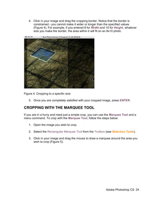 4. Click in your image and drag the cropping border. Notice that the border is
      constrained - you cannot make it wider or longer than the specified values
      (Figure 4). For example, if you entered 8 for Width and 10 for Height, whatever
      size you make the border, the area within it will fit on an 8x10 photo.




Figure 4. Cropping to a specific size

   5. Once you are completely satisfied with your cropped image, press ENTER.

CROPPING WITH THE MARQUEE TOOL
If you are in a hurry and need just a simple crop, you can use the Marquee Tool and a
menu command. To crop with the Marquee Tool, follow the steps below:

   1. Open the image you wish to crop.

   2. Select the Rectangular Marquee Tool from the Toolbox (see Selection Tools).

   3. Click in your image and drag the mouse to draw a marquee around the area you
      wish to crop (Figure 5).




                                                              Adobe Photoshop CS 24
 