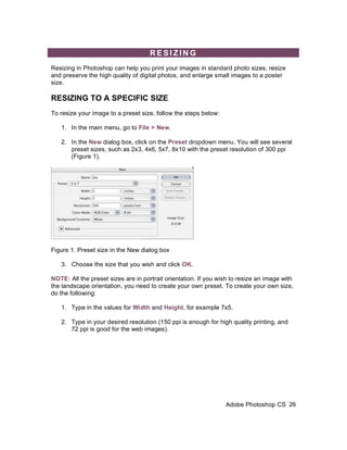 RESIZING
Resizing in Photoshop can help you print your images in standard photo sizes, resize
and preserve the high quality of digital photos, and enlarge small images to a poster
size.

RESIZING TO A SPECIFIC SIZE
To resize your image to a preset size, follow the steps below:

   1. In the main menu, go to File > New.

   2. In the New dialog box, click on the Preset dropdown menu. You will see several
      preset sizes, such as 2x3, 4x6, 5x7, 8x10 with the preset resolution of 300 ppi
      (Figure 1).




Figure 1. Preset size in the New dialog box

   3. Choose the size that you wish and click OK.

NOTE: All the preset sizes are in portrait orientation. If you wish to resize an image with
the landscape orientation, you need to create your own preset. To create your own size,
do the following:

   1. Type in the values for Width and Height, for example 7x5.

   2. Type in your desired resolution (150 ppi is enough for high quality printing, and
      72 ppi is good for the web images).




                                                                 Adobe Photoshop CS 26
 