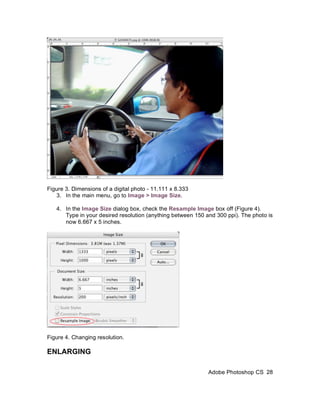 Figure 3. Dimensions of a digital photo - 11.111 x 8.333
   3. In the main menu, go to Image > Image Size.

   4. In the Image Size dialog box, check the Resample Image box off (Figure 4).
      Type in your desired resolution (anything between 150 and 300 ppi). The photo is
      now 6.667 x 5 inches.




Figure 4. Changing resolution.

ENLARGING

                                                             Adobe Photoshop CS 28
 