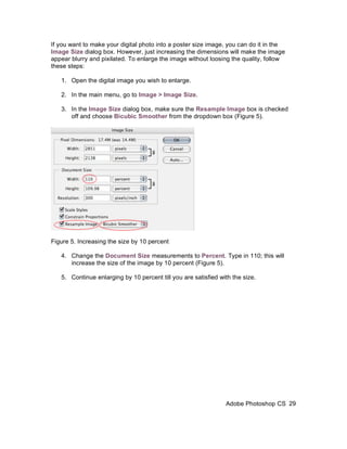 If you want to make your digital photo into a poster size image, you can do it in the
Image Size dialog box. However, just increasing the dimensions will make the image
appear blurry and pixilated. To enlarge the image without loosing the quality, follow
these steps:

   1. Open the digital image you wish to enlarge.

   2. In the main menu, go to Image > Image Size.

   3. In the Image Size dialog box, make sure the Resample Image box is checked
      off and choose Bicubic Smoother from the dropdown box (Figure 5).




Figure 5. Increasing the size by 10 percent

   4. Change the Document Size measurements to Percent. Type in 110; this will
      increase the size of the image by 10 percent (Figure 5).

   5. Continue enlarging by 10 percent till you are satisfied with the size.




                                                                Adobe Photoshop CS 29
 