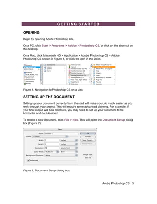 GETTING STARTED

OPENING
Begin by opening Adobe Photoshop CS.

On a PC, click Start > Programs > Adobe > Photoshop CS, or click on the shortcut on
the desktop.

On a Mac, click Macintosh HD > Application > Adobe Photoshop CS > Adobe
Photoshop CS shown in Figure 1, or click the icon in the Dock.




Figure 1. Navigation to Photoshop CS on a Mac

SETTING UP THE DOCUMENT
Setting up your document correctly from the start will make your job much easier as you
work through your project. This will require some advanced planning. For example, if
your final output will be a brochure, you may need to set up your document to be
horizontal and double-sided.

To create a new document, click File > New. This will open the Document Setup dialog
box (Figure 2).




Figure 2. Document Setup dialog box



                                                              Adobe Photoshop CS      3
 