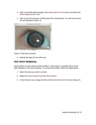 4. Click on the little black triangle of the Heeling Brush Tool button and select the
      Color Replacement Tool.

   5. Click on the red and paint, holding down the mouse button. You will see how the
      red will disappear (Figure 3).




Figure 3. Red eye corrected

   6. Repeat the steps for the other eye.

HOT SPOT REMOVAL
Using a flash can also cause another problem - shiny areas on people's faces or the
flash reflection in the shiny surfaces. To correct this problem, follow the steps below:

   1. Open the photo you wish to correct.

   2. Select the Clone Stamp Tool from the Toolbox.

   3. In the Options bar, change the Blend Mode from Normal to Darken (Figure 4).




                                                                  Adobe Photoshop CS 31
 