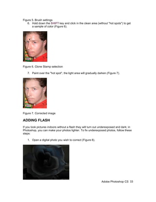 Figure 5. Brush settings
   6. Hold down the SHIFT key and click in the clean area (without "hot spots") to get
       a sample of color (Figure 6).




Figure 6. Clone Stamp selection

   7. Paint over the "hot spot", the light area will gradually darken (Figure 7).




Figure 7. Corrected image

ADDING FLASH
If you took pictures indoors without a flash they will turn out underexposed and dark; in
Photoshop, you can make your photos lighter. To fix underexposed photos, follow these
steps:

   1. Open a digital photo you wish to correct (Figure 8).




                                                                 Adobe Photoshop CS 33
 