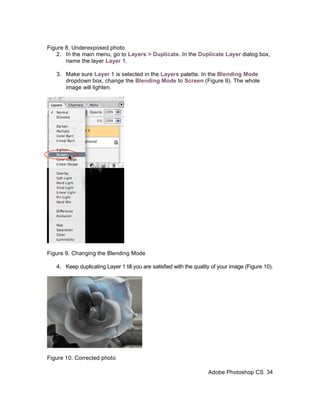 Figure 8. Underexposed photo
   2. In the main menu, go to Layers > Duplicate. In the Duplicate Layer dialog box,
       name the layer Layer 1.

   3. Make sure Layer 1 is selected in the Layers palette. In the Blending Mode
      dropdown box, change the Blending Mode to Screen (Figure 9). The whole
      image will lighten.




Figure 9. Changing the Blending Mode

   4. Keep duplicating Layer 1 till you are satisfied with the quality of your image (Figure 10).




Figure 10. Corrected photo

                                                                    Adobe Photoshop CS 34
 