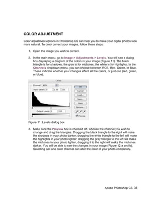 COLOR ADJUSTMENT
Color adjustment options in Photoshop CS can help you to make your digital photos look
more natural. To color correct your images, follow these steps:

   1. Open the image you wish to correct.

   2. In the main menu, go to Image > Adjustments > Levels. You will see a dialog
      box displaying a diagram of the colors in your image (Figure 11). The black
      triangle is for shadows, the gray is for midtones, the white is for highlights. In the
      Channels dropdown menu, you can choose between RGB, Red, Green, or Blue.
      These indicate whether your changes effect all the colors, or just one (red, green,
      or blue).




   Figure 11. Levels dialog box

   3. Make sure the Preview box is checked off. Choose the channel you wish to
      change and drag the triangles. Dragging the black triangle to the right will make
      the shadows in your photo darker; dragging the white triangle to the left will make
      the highlights in your photo lighter; dragging the gray triangle to the left will make
      the midtones in your photo lighter, dragging it to the right will make the midtones
      darker. You will be able to see the changes in your image (Figure 12 a and b).
      Selecting just one color channel can alter the color of your photo completely.




                                                                 Adobe Photoshop CS 35
 