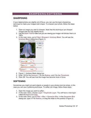 SHARPENING/SOFTENING

SHARPENING
If your digital photos are slightly out of focus, you can use the basic sharpening
technique to make your images look crisper. To sharpen your photo, follow the steps
below:

   1. Open an image you wish to sharpen. Note that this technique can sharpen
      images that are only slightly blurry.
   2. Use the Zoom Tool to make sure you are viewing your image in its full size, that is, at
      100%.
   3. In the main menu, go to Filter> Sharpen> Unsharp Mask. You will see the
      Unsharp Mask dialog box (Figure 1).




   4. Figure 1. Unsharp Mask dialog box
   5. Enter 125 for the Amount, 1 for the Radius, and 3 for the Threshold.
   6. Click OK. You will see how the image has become more in focus.

SOFTENING
Sometimes you might not want objects or people in your photos look too sharp, in this
case you can use a softening technique. To soften am image, follow these steps:

   1. Open the image you wish to soften.
   2. In the main menu, choose Layer > Duplicate Layer. You will have a new layer
      called Background Copy.
   3. In the main menu, go to Filter > Blur > Gaussian Blur. In the Gaussian Blur
      dialog box, type in 4 for Radius, or drag the slider to this position (Figure 2).



                                                                    Adobe Photoshop CS 37
 