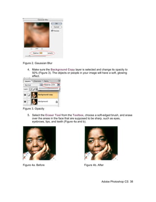 Figure 2. Gaussian Blur

   4. Make sure the Background Copy layer is selected and change its opacity to
      50% (Figure 3). The objects or people in your image will have a soft, glowing
      effect.




Figure 3. Opacity

   5. Select the Eraser Tool from the Toolbox, choose a soft-edged brush, and erase
      over the areas in the face that are supposed to be sharp, such as eyes,
      eyebrows, lips, and teeth (Figure 4a and b).




Figure 4a. Before                               Figure 4b. After




                                                              Adobe Photoshop CS 38
 