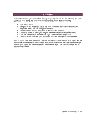 SAVING
Remember to save your work often. Saving frequently lessens the risk of losing the work
you have been doing. To save your Photoshop document, do the following:

   1. Click File > Save.
   2. Navigate to the place you would like your document to be saved by using the
      dropdown menu and the navigation window.
   3. Enter the name of your document in the Save As text field.
   4. Choose a format to save your project in from the Format dropdown menu.
   5. Click the Save button in the bottom right corner of the dialogue box.
   6. Check to make sure that your document is saved in the place you intended.

NOTE: If you save your file as PSD (default Photoshop saving format) your layers will be
preserved, but the file size will be large. If you save your file as JPEG (a common image
format) your layers will be flattened and become one layer. The file size though will be
significantly smaller.




                                                               Adobe Photoshop CS 39
 