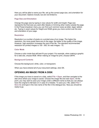 Here you will be able to name your file, set up the correct page size, and orientation for
your document. Options include, but are not limited to:

Page Size and Orientation

Change the page size by typing in new values for width and height. Page size
represents the final size you want after bleeds or trimming other marks outside the page.
In the Preset dropdown menu you can find such common sizes as letter, legal, tabloid,
etc. Typing in exact values for Height and Width gives you more control over the size
and orientation of your page.

Resolution

Resolution is a number of pixels on a printed area of an image. The higher the
resolution, the more pixels there are on the page, the better is the quality of the image.
However, high resolution increases the size of the file. The standard recommended
resolution for printed images is 150 - 300, for web images - 72.

Color Mode

Choose a color mode that will best fit your project. For example, when making a graphic
for a web site, choose RGB. When making an image for print, choose CMYK.

Background Contents

Choose the background: white, color, or transparent.

When you have entered all of your document settings, click OK.

OPENING AN IMAGE FROM A DISK
If the image you have is saved on a disk, select File > Open, and then navigate to the
disk drive where your image is saved. Choose the image file and click Open. At this
point, you may want to save your image under a different name so that you can always
have the original to fall back on in case of a mistake. To save you r file, select File >
Save As and type in the new name of the file in the dialogue box. Now you should be
ready to go.




                                                                  Adobe Photoshop CS         4
 