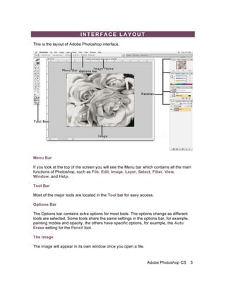 INTERFACE LAYOUT
This is the layout of Adobe Photoshop interface.




Menu Bar

If you look at the top of the screen you will see the Menu bar which contains all the main
functions of Photoshop, such as File, Edit, Image, Layer, Select, Filter, View,
Window, and Help.

Tool Bar

Most of the major tools are located in the Tool bar for easy access.

Options Bar

The Options bar contains extra options for most tools. The options change as different
tools are selected. Some tools share the same settings in the options bar, for example,
painting modes and opacity, the others have specific options, for example, the Auto
Erase setting for the Pencil tool.

The Image

The image will appear in its own window once you open a file.



                                                                Adobe Photoshop CS        5
 