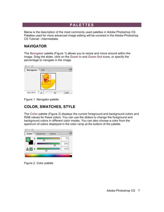 PALETTES
Below is the description of the most commonly used palettes in Adobe Photoshop CS.
Palettes used for more advanced image editing will be covered in the Adobe Photoshop
CS Tutorial - Intermediate.

NAVIGATOR
The Navigator palette (Figure 1) allows you to resize and move around within the
image. Drag the slider, click on the Zoom In and Zoom Out icons, or specify the
percentage to navigate in the image.




Figure 1. Navigator palette

COLOR, SWATCHES, STYLE
The Color palette (Figure 2) displays the current foreground and background colors and
RGB values for these colors. You can use the sliders to change the foreground and
background colors in different color modes. You can also choose a color from the
spectrum of colors displayed in the color ramp at the bottom of the palette.




Figure 2. Color palette




                                                              Adobe Photoshop CS     7
 