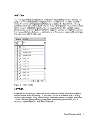 HISTORY
The History palette (Figure 5) stores and displays each action performed allowing you
jump to any recent stage of the image alteration. The alterations should be created
during the current working session; after saving or closing the document the History
palette clears all the contents. Each time you apply a change to an image, the new state
of that image is added to the palette. The History palette can store up to 20 stages.
However, you can always go back to the first stage, for example opening the document.
It is important to know that once you click on any of the previous stages, all the changes
that were made after it will be lost.




Figure 5. History palette

LAYERS
Layers let you organize your work into distinct levels that can be edited and viewed as
individual units. Every Photoshop CS document contains at least one layer. Creating
multiple layers lets you easily control how your artwork is printed, displayed, and edited.
You will use the Layers palette (Figure 6) often while creating a document, so it is
crucial to understand what it does and how to use it.




                                                                 Adobe Photoshop CS       9
 