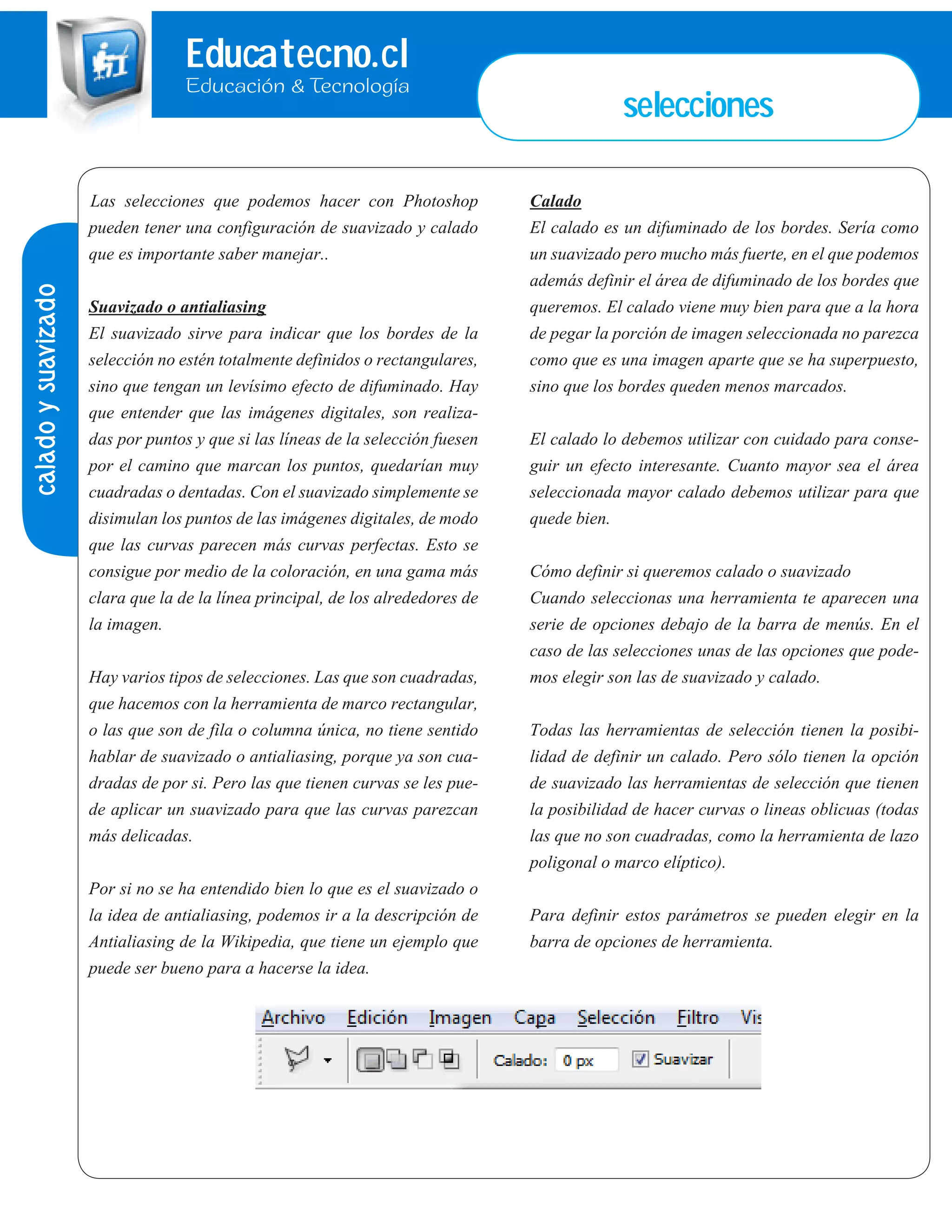Educatecno.cl
Educación & Tecnología
selecciones
Las selecciones que podemos hacer con Photoshop
pueden tener una configuración de suavizado y calado
que es importante saber manejar..
Suavizado o antialiasing
El suavizado sirve para indicar que los bordes de la
selección no estén totalmente definidos o rectangulares,
sino que tengan un levísimo efecto de difuminado. Hay
que entender que las imágenes digitales, son realiza-
das por puntos y que si las líneas de la selección fuesen
por el camino que marcan los puntos, quedarían muy
cuadradas o dentadas. Con el suavizado simplemente se
disimulan los puntos de las imágenes digitales, de modo
que las curvas parecen más curvas perfectas. Esto se
consigue por medio de la coloración, en una gama más
clara que la de la línea principal, de los alrededores de
la imagen.
Hay varios tipos de selecciones. Las que son cuadradas,
que hacemos con la herramienta de marco rectangular,
o las que son de fila o columna única, no tiene sentido
hablar de suavizado o antialiasing, porque ya son cua-
dradas de por si. Pero las que tienen curvas se les pue-
de aplicar un suavizado para que las curvas parezcan
más delicadas.
Por si no se ha entendido bien lo que es el suavizado o
la idea de antialiasing, podemos ir a la descripción de
Antialiasing de la Wikipedia, que tiene un ejemplo que
puede ser bueno para a hacerse la idea.
Calado
El calado es un difuminado de los bordes. Sería como
un suavizado pero mucho más fuerte, en el que podemos
además definir el área de difuminado de los bordes que
queremos. El calado viene muy bien para que a la hora
de pegar la porción de imagen seleccionada no parezca
como que es una imagen aparte que se ha superpuesto,
sino que los bordes queden menos marcados.
El calado lo debemos utilizar con cuidado para conse-
guir un efecto interesante. Cuanto mayor sea el área
seleccionada mayor calado debemos utilizar para que
quede bien.
Cómo definir si queremos calado o suavizado
Cuando seleccionas una herramienta te aparecen una
serie de opciones debajo de la barra de menús. En el
caso de las selecciones unas de las opciones que pode-
mos elegir son las de suavizado y calado.
Todas las herramientas de selección tienen la posibi-
lidad de definir un calado. Pero sólo tienen la opción
de suavizado las herramientas de selección que tienen
la posibilidad de hacer curvas o lineas oblicuas (todas
las que no son cuadradas, como la herramienta de lazo
poligonal o marco elíptico).
Para definir estos parámetros se pueden elegir en la
barra de opciones de herramienta.
caladoysuavizado
 