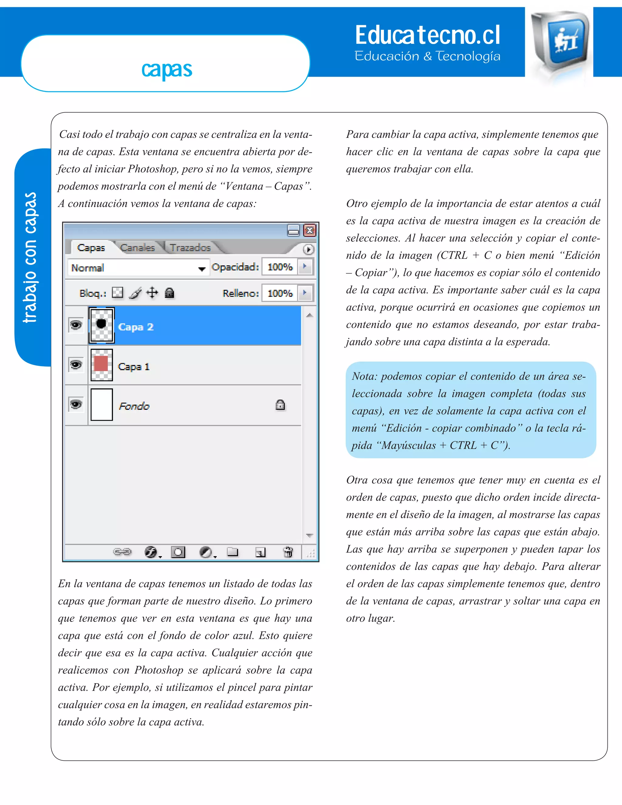 Educatecno.cl
Educación & Tecnología
Casi todo el trabajo con capas se centraliza en la venta-
na de capas. Esta ventana se encuentra abierta por de-
fecto al iniciar Photoshop, pero si no la vemos, siempre
podemos mostrarla con el menú de “Ventana – Capas”.
A continuación vemos la ventana de capas:
En la ventana de capas tenemos un listado de todas las
capas que forman parte de nuestro diseño. Lo primero
que tenemos que ver en esta ventana es que hay una
capa que está con el fondo de color azul. Esto quiere
decir que esa es la capa activa. Cualquier acción que
realicemos con Photoshop se aplicará sobre la capa
activa. Por ejemplo, si utilizamos el pincel para pintar
cualquier cosa en la imagen, en realidad estaremos pin-
tando sólo sobre la capa activa.
Para cambiar la capa activa, simplemente tenemos que
hacer clic en la ventana de capas sobre la capa que
queremos trabajar con ella.
Otro ejemplo de la importancia de estar atentos a cuál
es la capa activa de nuestra imagen es la creación de
selecciones. Al hacer una selección y copiar el conte-
nido de la imagen (CTRL + C o bien menú “Edición
– Copiar”), lo que hacemos es copiar sólo el contenido
de la capa activa. Es importante saber cuál es la capa
activa, porque ocurrirá en ocasiones que copiemos un
contenido que no estamos deseando, por estar traba-
jando sobre una capa distinta a la esperada.
Nota: podemos copiar el contenido de un área se-
leccionada sobre la imagen completa (todas sus
capas), en vez de solamente la capa activa con el
menú “Edición - copiar combinado” o la tecla rá-
pida “Mayúsculas + CTRL + C”).
Otra cosa que tenemos que tener muy en cuenta es el
orden de capas, puesto que dicho orden incide directa-
mente en el diseño de la imagen, al mostrarse las capas
que están más arriba sobre las capas que están abajo.
Las que hay arriba se superponen y pueden tapar los
contenidos de las capas que hay debajo. Para alterar
el orden de las capas simplemente tenemos que, dentro
de la ventana de capas, arrastrar y soltar una capa en
otro lugar.
trabajoconcapas
capas
 