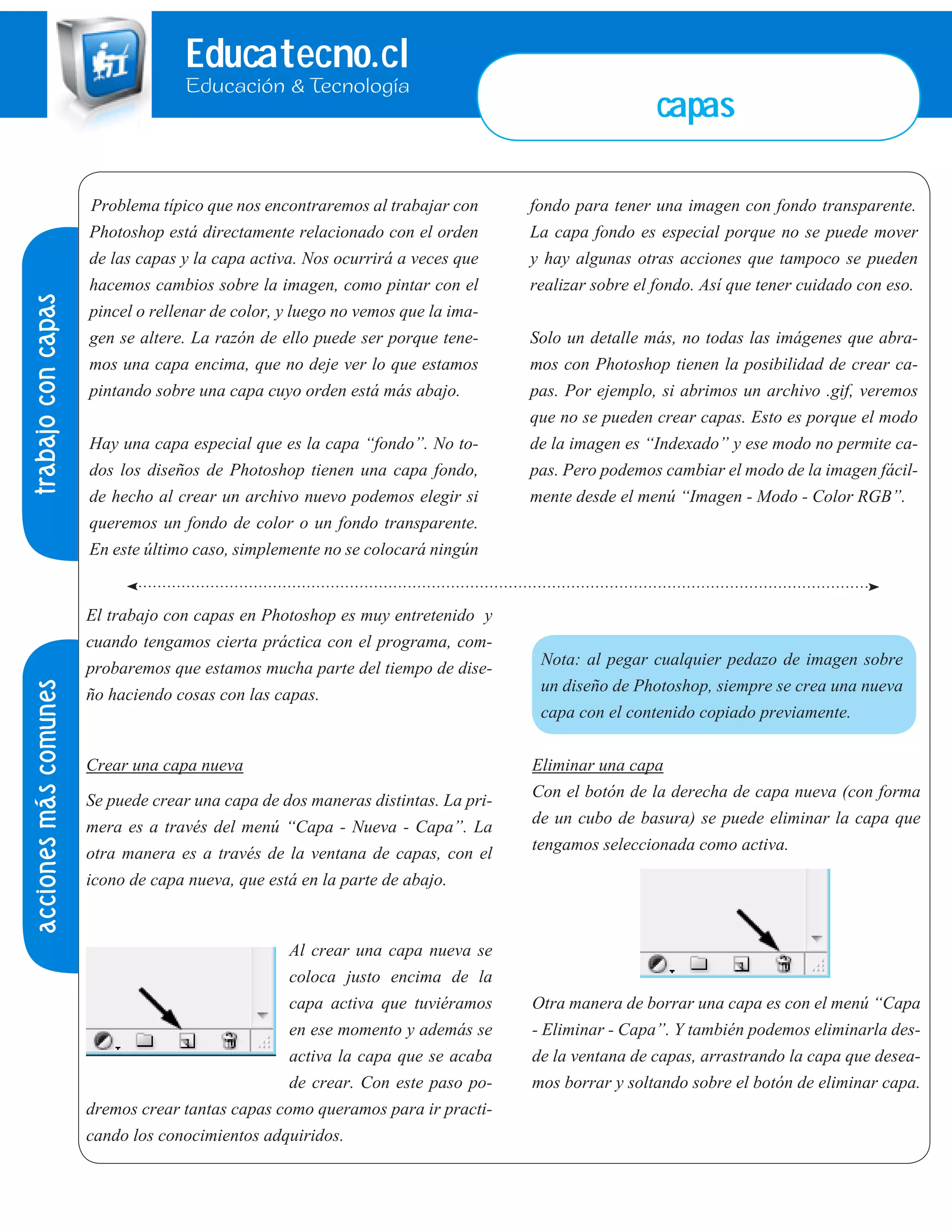 Educatecno.cl
Educación & Tecnología
Problema típico que nos encontraremos al trabajar con
Photoshop está directamente relacionado con el orden
de las capas y la capa activa. Nos ocurrirá a veces que
hacemos cambios sobre la imagen, como pintar con el
pincel o rellenar de color, y luego no vemos que la ima-
gen se altere. La razón de ello puede ser porque tene-
mos una capa encima, que no deje ver lo que estamos
pintando sobre una capa cuyo orden está más abajo.
Hay una capa especial que es la capa “fondo”. No to-
dos los diseños de Photoshop tienen una capa fondo,
de hecho al crear un archivo nuevo podemos elegir si
queremos un fondo de color o un fondo transparente.
En este último caso, simplemente no se colocará ningún
fondo para tener una imagen con fondo transparente.
La capa fondo es especial porque no se puede mover
y hay algunas otras acciones que tampoco se pueden
realizar sobre el fondo. Así que tener cuidado con eso.
Solo un detalle más, no todas las imágenes que abra-
mos con Photoshop tienen la posibilidad de crear ca-
pas. Por ejemplo, si abrimos un archivo .gif, veremos
que no se pueden crear capas. Esto es porque el modo
de la imagen es “Indexado” y ese modo no permite ca-
pas. Pero podemos cambiar el modo de la imagen fácil-
mente desde el menú “Imagen - Modo - Color RGB”.
trabajoconcapasaccionesmáscomunes
El trabajo con capas en Photoshop es muy entretenido y
cuando tengamos cierta práctica con el programa, com-
probaremos que estamos mucha parte del tiempo de dise-
ño haciendo cosas con las capas.
Crear una capa nueva
Se puede crear una capa de dos maneras distintas. La pri-
mera es a través del menú “Capa - Nueva - Capa”. La
otra manera es a través de la ventana de capas, con el
icono de capa nueva, que está en la parte de abajo.
Al crear una capa nueva se
coloca justo encima de la
capa activa que tuviéramos
en ese momento y además se
activa la capa que se acaba
de crear. Con este paso po-
dremos crear tantas capas como queramos para ir practi-
cando los conocimientos adquiridos.
Nota: al pegar cualquier pedazo de imagen sobre
un diseño de Photoshop, siempre se crea una nueva
capa con el contenido copiado previamente.
Eliminar una capa
Con el botón de la derecha de capa nueva (con forma
de un cubo de basura) se puede eliminar la capa que
tengamos seleccionada como activa.
Otra manera de borrar una capa es con el menú “Capa
- Eliminar - Capa”. Y también podemos eliminarla des-
de la ventana de capas, arrastrando la capa que desea-
mos borrar y soltando sobre el botón de eliminar capa.
capas
 