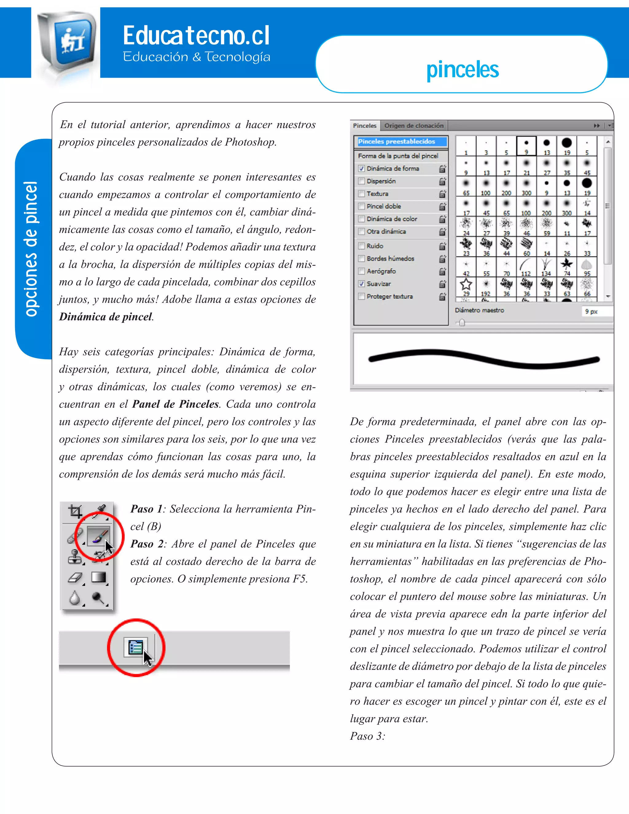 Educatecno.cl
Educación & Tecnología
pinceles
opcionesdepincel
En el tutorial anterior, aprendimos a hacer nuestros
propios pinceles personalizados de Photoshop.
Cuando las cosas realmente se ponen interesantes es
cuando empezamos a controlar el comportamiento de
un pincel a medida que pintemos con él, cambiar diná-
micamente las cosas como el tamaño, el ángulo, redon-
dez, el color y la opacidad! Podemos añadir una textura
a la brocha, la dispersión de múltiples copias del mis-
mo a lo largo de cada pincelada, combinar dos cepillos
juntos, y mucho más! Adobe llama a estas opciones de
Dinámica de pincel.
Hay seis categorías principales: Dinámica de forma,
dispersión, textura, pincel doble, dinámica de color
y otras dinámicas, los cuales (como veremos) se en-
cuentran en el Panel de Pinceles. Cada uno controla
un aspecto diferente del pincel, pero los controles y las
opciones son similares para los seis, por lo que una vez
que aprendas cómo funcionan las cosas para uno, la
comprensión de los demás será mucho más fácil.
Paso 1: Selecciona la herramienta Pin-
cel (B)
Paso 2: Abre el panel de Pinceles que
está al costado derecho de la barra de
opciones. O simplemente presiona F5.
De forma predeterminada, el panel abre con las op-
ciones Pinceles preestablecidos (verás que las pala-
bras pinceles preestablecidos resaltados en azul en la
esquina superior izquierda del panel). En este modo,
todo lo que podemos hacer es elegir entre una lista de
pinceles ya hechos en el lado derecho del panel. Para
elegir cualquiera de los pinceles, simplemente haz clic
en su miniatura en la lista. Si tienes “sugerencias de las
herramientas” habilitadas en las preferencias de Pho-
toshop, el nombre de cada pincel aparecerá con sólo
colocar el puntero del mouse sobre las miniaturas. Un
área de vista previa aparece edn la parte inferior del
panel y nos muestra lo que un trazo de pincel se vería
con el pincel seleccionado. Podemos utilizar el control
deslizante de diámetro por debajo de la lista de pinceles
para cambiar el tamaño del pincel. Si todo lo que quie-
ro hacer es escoger un pincel y pintar con él, este es el
lugar para estar.
Paso 3:
 