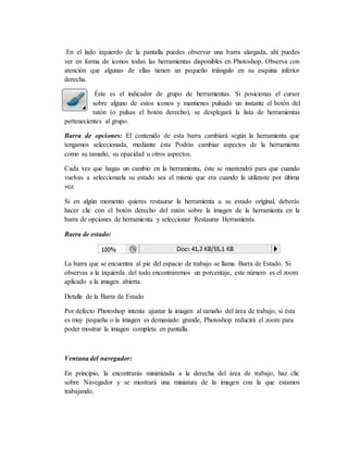 En el lado izquierdo de la pantalla puedes observar una barra alargada, ahí puedes
ver en forma de iconos todas las herramientas disponibles en Photoshop. Observa con
atención que algunas de ellas tienen un pequeño triángulo en su esquina inferior
derecha.
Éste es el indicador de grupo de herramientas. Si posicionas el cursor
sobre alguno de estos iconos y mantienes pulsado un instante el botón del
ratón (o pulsas el botón derecho), se desplegará la lista de herramientas
pertenecientes al grupo.
Barra de opciones: El contenido de esta barra cambiará según la herramienta que
tengamos seleccionada, mediante ésta Podrás cambiar aspectos de la herramienta
como su tamaño, su opacidad u otros aspectos.
Cada vez que hagas un cambio en la herramienta, éste se mantendrá para que cuando
vuelvas a seleccionarla su estado sea el mismo que era cuando la utilizaste por última
vez.
Si en algún momento quieres restaurar la herramienta a su estado original, deberás
hacer clic con el botón derecho del ratón sobre la imagen de la herramienta en la
barra de opciones de herramienta y seleccionar Restaurar Herramienta.
Barra de estado:
La barra que se encuentra al pie del espacio de trabajo se llama Barra de Estado. Si
observas a la izquierda del todo encontraremos un porcentaje, este número es el zoom
aplicado a la imagen abierta.
Detalle de la Barra de Estado
Por defecto Photoshop intenta ajustar la imagen al tamaño del área de trabajo, si ésta
es muy pequeña o la imagen es demasiado grande, Photoshop reducirá el zoom para
poder mostrar la imagen completa en pantalla.
Ventana del navegador:
En principio, la encontrarás minimizada a la derecha del área de trabajo, haz clic
sobre Navegador y se mostrará una miniatura de la imagen con la que estamos
trabajando.
 
