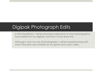 Digipak Photograph Edits
In this PowerPoint, I will be showing screenshots of what photographs I
have edited for my digipak, and how I have done this.
Although I may not use all photographs, I will be experimenting with
what I find best and suitable for my genre and music video.
 