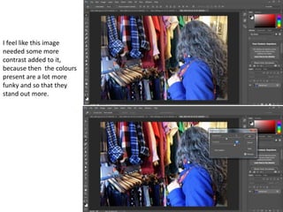 I feel like this image
needed some more
contrast added to it,
because then the colours
present are a lot more
funky and so that they
stand out more.
