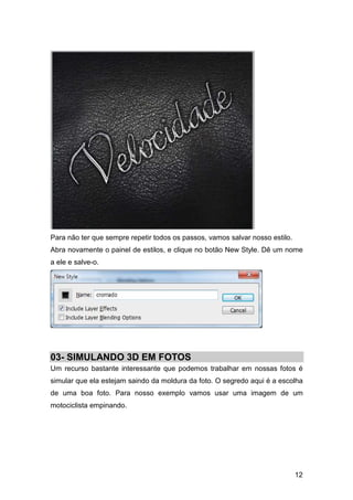 Para não ter que sempre repetir todos os passos, vamos salvar nosso estilo.
Abra novamente o painel de estilos, e clique no botão New Style. Dê um nome
a ele e salve-o.




03- SIMULANDO 3D EM FOTOS
Um recurso bastante interessante que podemos trabalhar em nossas fotos é
simular que ela estejam saindo da moldura da foto. O segredo aqui é a escolha
de uma boa foto. Para nosso exemplo vamos usar uma imagem de um
motociclista empinando.




                                                                              12
 