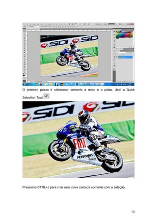 O primeiro passo é selecionar somente a moto e o piloto. Usei a Quick

Selection Tool.




Pressione CTRL+J para criar uma nova camada somente com a seleção.




                                                                     13
 