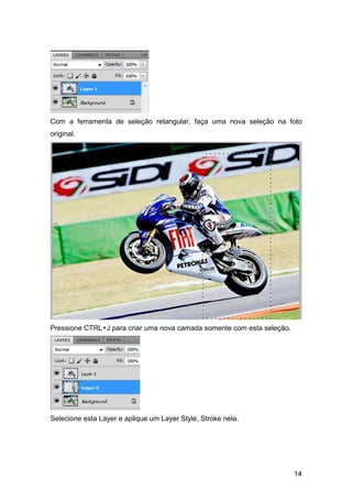 Com a ferramenta de seleção retangular, faça uma nova seleção na foto
original.




Pressione CTRL+J para criar uma nova camada somente com esta seleção.




Selecione esta Layer e aplique um Layer Style, Stroke nela.




                                                                        14
 