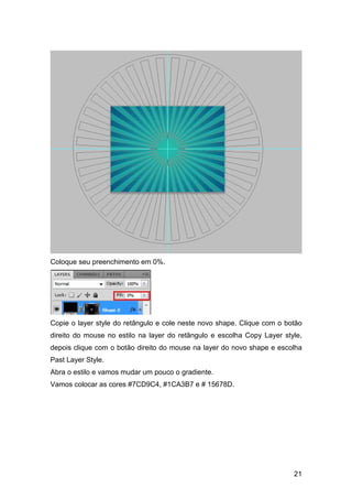 Coloque seu preenchimento em 0%.




Copie o layer style do retângulo e cole neste novo shape. Clique com o botão
direito do mouse no estilo na layer do retângulo e escolha Copy Layer style,
depois clique com o botão direito do mouse na layer do novo shape e escolha
Past Layer Style.
Abra o estilo e vamos mudar um pouco o gradiente.
Vamos colocar as cores #7CD9C4, #1CA3B7 e # 15678D.




                                                                         21
 