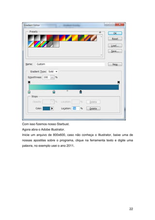 Com isso fizemos nosso Starbust.
Agora abra o Adobe Illustrator.
Inicie um arquivo de 800x600, caso não conheça o Illustrator, baixe uma de
nossas apostilas sobre o programa, clique na ferramenta texto e digite uma
palavra, no exemplo usei o ano 2011.




                                                                       22
 