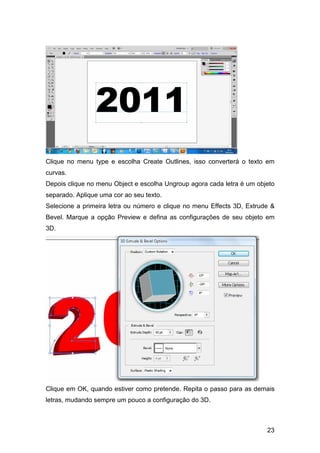 Clique no menu type e escolha Create Outlines, isso converterá o texto em
curvas.
Depois clique no menu Object e escolha Ungroup agora cada letra é um objeto
separado. Aplique uma cor ao seu texto.
Selecione a primeira letra ou número e clique no menu Effects 3D, Extrude &
Bevel. Marque a opção Preview e defina as configurações de seu objeto em
3D.




Clique em OK, quando estiver como pretende. Repita o passo para as demais
letras, mudando sempre um pouco a configuração do 3D.



                                                                        23
 