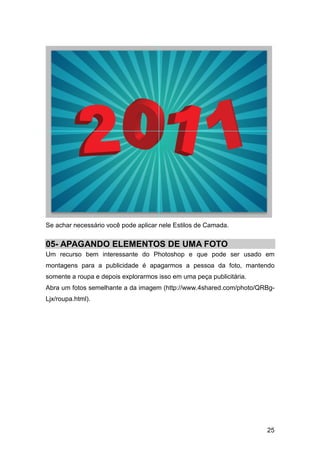 Se achar necessário você pode aplicar nele Estilos de Camada.


05- APAGANDO ELEMENTOS DE UMA FOTO
Um recurso bem interessante do Photoshop e que pode ser usado em
montagens para a publicidade é apagarmos a pessoa da foto, mantendo
somente a roupa e depois explorarmos isso em uma peça publicitária.
Abra um fotos semelhante a da imagem (http://www.4shared.com/photo/QRBg-
Ljx/roupa.html).




                                                                      25
 