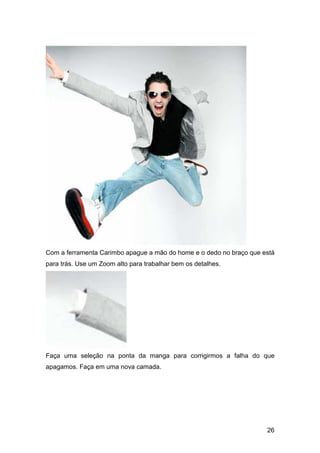 Com a ferramenta Carimbo apague a mão do home e o dedo no braço que está
para trás. Use um Zoom alto para trabalhar bem os detalhes.




Faça uma seleção na ponta da manga para corrigirmos a falha do que
apagamos. Faça em uma nova camada.




                                                                     26
 
