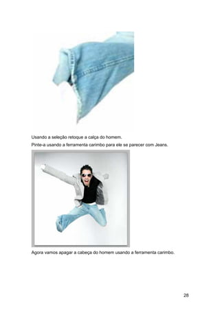 Usando a seleção retoque a calça do homem.
Pinte-a usando a ferramenta carimbo para ele se parecer com Jeans.




Agora vamos apagar a cabeça do homem usando a ferramenta carimbo.




                                                                     28
 