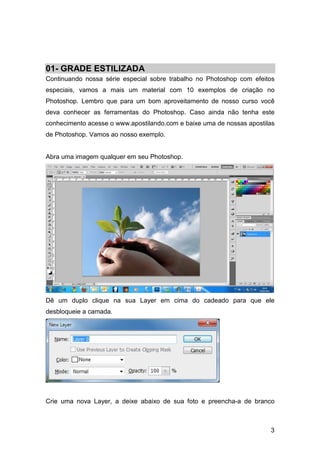 01- GRADE ESTILIZADA
Continuando nossa série especial sobre trabalho no Photoshop com efeitos
especiais, vamos a mais um material com 10 exemplos de criação no
Photoshop. Lembro que para um bom aproveitamento de nosso curso você
deva conhecer as ferramentas do Photoshop. Caso ainda não tenha este
conhecimento acesse o www.apostilando.com e baixe uma de nossas apostilas
de Photoshop. Vamos ao nosso exemplo.


Abra uma imagem qualquer em seu Photoshop.




Dê um duplo clique na sua Layer em cima do cadeado para que ele
desbloqueie a camada.




Crie uma nova Layer, a deixe abaixo de sua foto e preencha-a de branco



                                                                       3
 