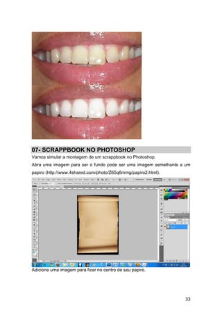 07- SCRAPPBOOK NO PHOTOSHOP
Vamos simular a montagem de um scrappbook no Photoshop.
Abra uma imagem para ser o fundo pode ser uma imagem semelhante a um
papiro (http://www.4shared.com/photo/Z65q6mmg/papiro2.html).




Adicione uma imagem para ficar no centro de seu papiro.




                                                                 33
 