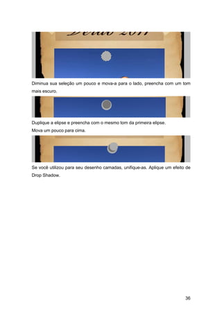Diminua sua seleção um pouco e mova-a para o lado, preencha com um tom
mais escuro.




Duplique a elipse e preencha com o mesmo tom da primeira elipse.
Mova um pouco para cima.




Se você utilizou para seu desenho camadas, unifique-as. Aplique um efeito de
Drop Shadow.




                                                                         36
 