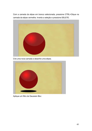 Com a camada da elipse em branco selecionada, pressione CTRL+Clique na
camada da elipse vermelha. Inverta a seleção e pressione DELETE.




Crie uma nova camada e desenhe uma elipse.




Aplique um filtro de Gaussian Blur.




                                                                   41
 