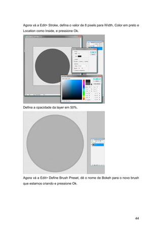 Agora vá a Edit> Stroke, defina o valor de 8 pixels para Width, Color em preto e
Location como Inside, e pressione Ok.




Defina a opacidade da layer em 50%.




Agora vá a Edit> Define Brush Preset, dê o nome de Bokeh para o novo brush
que estamos criando e pressione Ok.




                                                                             44
 