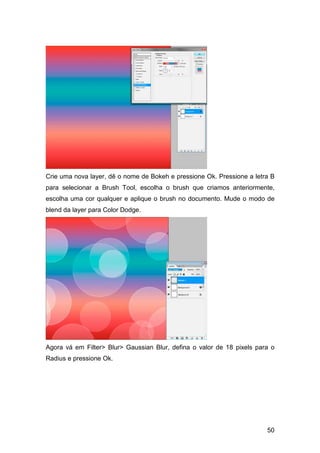 Crie uma nova layer, dê o nome de Bokeh e pressione Ok. Pressione a letra B
para selecionar a Brush Tool, escolha o brush que criamos anteriormente,
escolha uma cor qualquer e aplique o brush no documento. Mude o modo de
blend da layer para Color Dodge.




Agora vá em Filter> Blur> Gaussian Blur, defina o valor de 18 pixels para o
Radius e pressione Ok.




                                                                        50
 