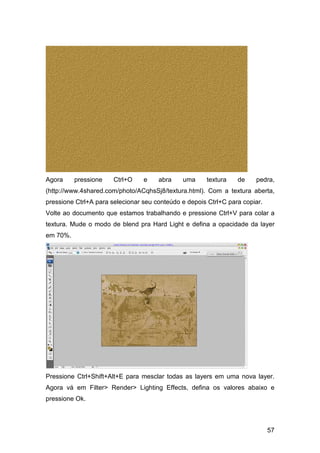 Agora     pressione    Ctrl+O    e    abra    uma     textura    de    pedra,
(http://www.4shared.com/photo/ACqhsSj8/textura.html). Com a textura aberta,
pressione Ctrl+A para selecionar seu conteúdo e depois Ctrl+C para copiar.
Volte ao documento que estamos trabalhando e pressione Ctrl+V para colar a
textura. Mude o modo de blend pra Hard Light e defina a opacidade da layer
em 70%.




Pressione Ctrl+Shift+Alt+E para mesclar todas as layers em uma nova layer.
Agora vá em Filter> Render> Lighting Effects, defina os valores abaixo e
pressione Ok.



                                                                             57
 