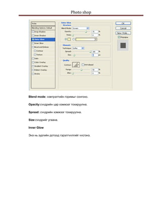 Photo shop 
 




    Blend mode: нэвтрэлтийн горимыг сонгоно.

    Opacity:сvvдрийн цар хэмжээг тохируулна.

    Spread: сvvдрийн хэмжээг тохируулна.

    Size:сvvдрийг угаана.

    Inner Glow

    Энэ нь зургийн дотоод гэрэлтvvлгийг vvсгэнэ.
 