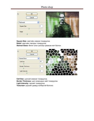 Photo shop 
 




    Square Size: хавтгайн хэмжээ тохируулна.
    Relief: хавтгайн товгорыг тохируулна.
    Stained Glass- Өнгөт олон шилээр хуваасан мэт болгон.




    Cell Size: шилний хэмжээг тохируулна.
    Border Thickness: шил ххорондын зайг тохируулна.
    Light Intensity: гэрлийг тохируулна.
    Texturizer- дvрсийг даавуу хэлбэртэй болгоно.
 